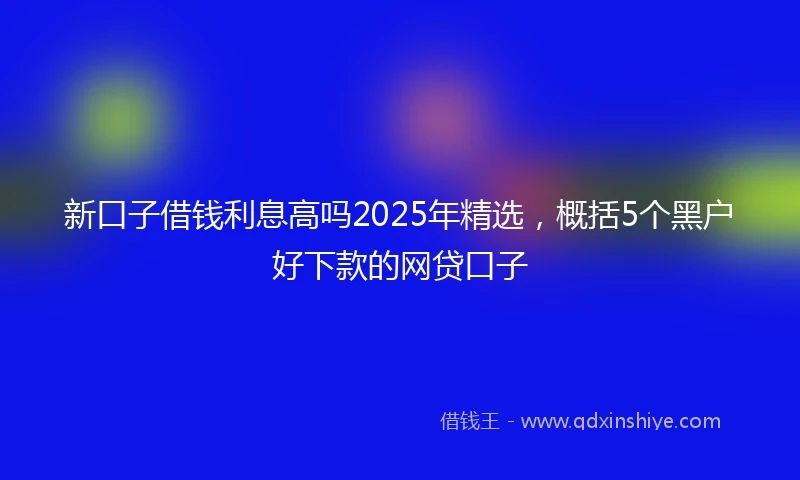 新口子借钱利息高吗2025年精选，概括5个黑户好下款的网贷口子