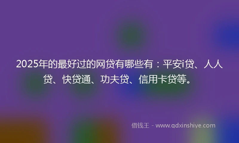 2025年的最好过的网贷有哪些有：平安i贷、人人贷、快贷通、功夫贷、信用卡贷等。