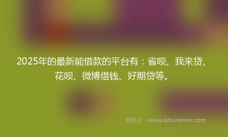 2025年的最新能借款的平台有：省呗、我来贷、花呗、微博借钱、好期贷等。
