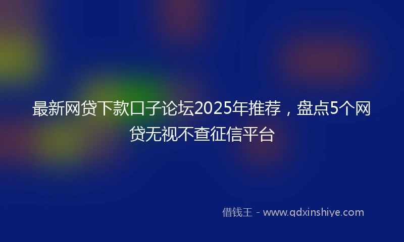 最新网贷下款口子论坛2025年推荐，盘点5个网贷无视不查征信平台