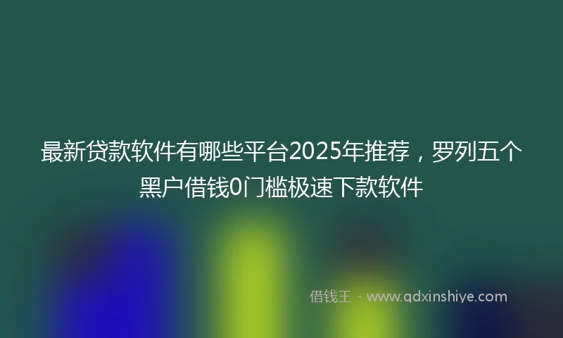 最新贷款软件有哪些平台2025年推荐,罗列五个黑户借钱0门槛极速下款软件