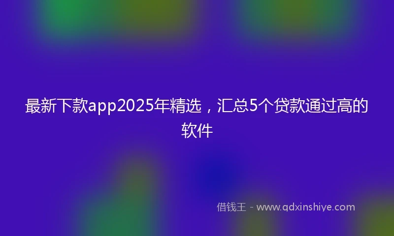 最新下款app2025年精选，汇总5个贷款通过高的软件