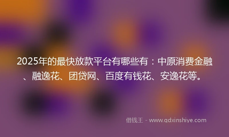 2025年的最快放款平台有哪些有：中原消费金融、融逸花、团贷网、百度有钱花、安逸花等。