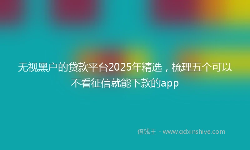 无视黑户的贷款平台2025年精选,梳理五个可以不看征信就能下款的app