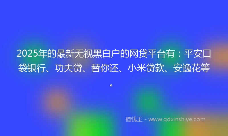 2025年的最新无视黑白户的网贷平台有：平安口袋银行、功夫贷、替你还、小米贷款、安逸花等。