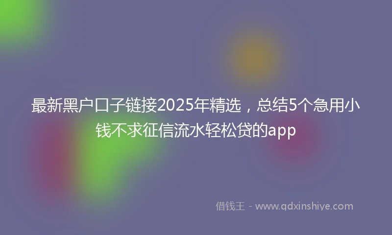 最新黑户口子链接2025年精选，总结5个急用小钱不求征信流水轻松贷的app
