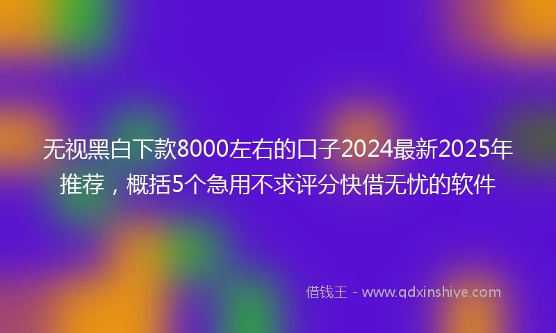 无视黑白下款8000左右的口子2024最新2025年推荐，概括5个急用不求评分快借无忧的软件