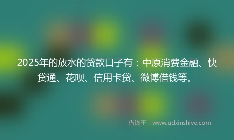2025年的放水的贷款口子有：中原消费金融、快贷通、花呗、信用卡贷、微博借钱等。