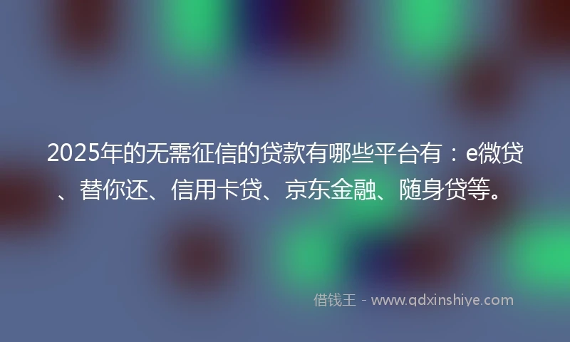 2025年的无需征信的贷款有哪些平台有：e微贷、替你还、信用卡贷、京东金融、随身贷等。