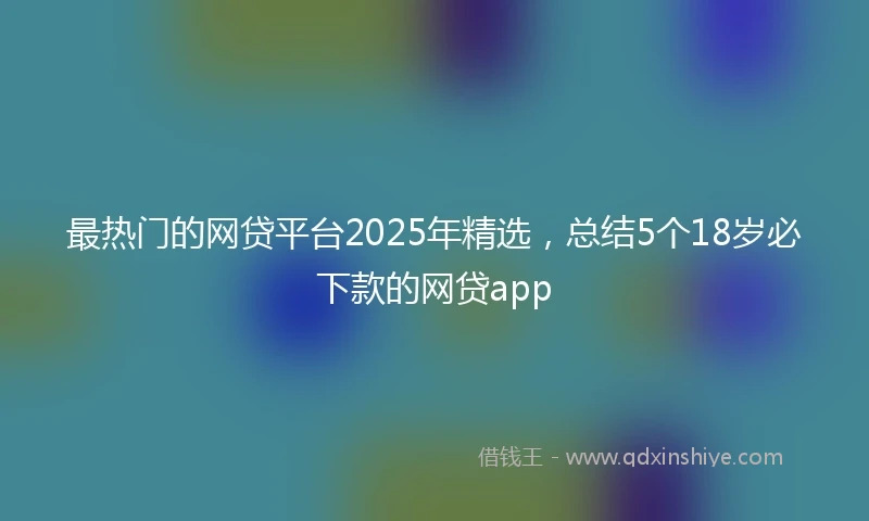 最热门的网贷平台2025年精选，总结5个18岁必下款的网贷app