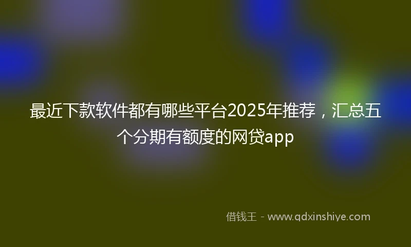 最近下款软件都有哪些平台2025年推荐，汇总五个分期有额度的网贷app