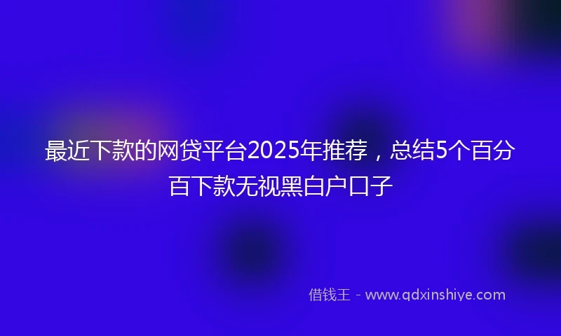 最近下款的网贷平台2025年推荐,总结5个百分百下款无视黑白户口子