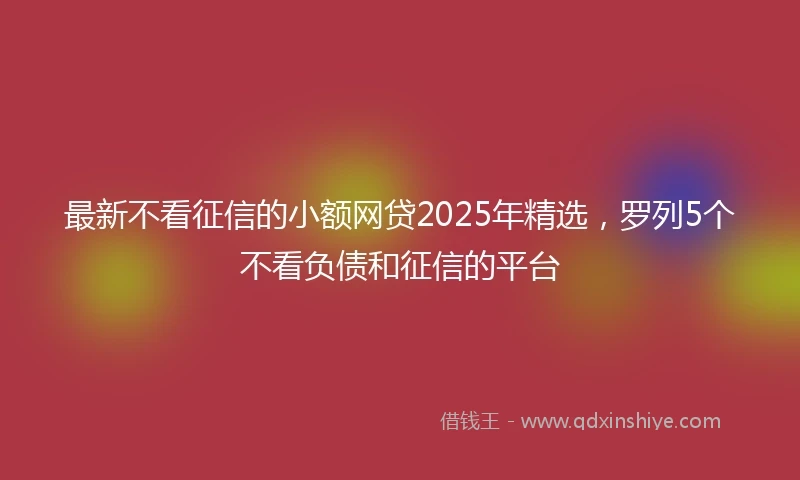 最新不看征信的小额网贷2025年精选，罗列5个不看负债和征信的平台