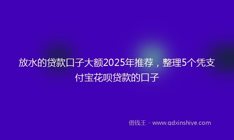 放水的贷款口子大额2025年推荐，整理5个凭支付宝花呗贷款的口子