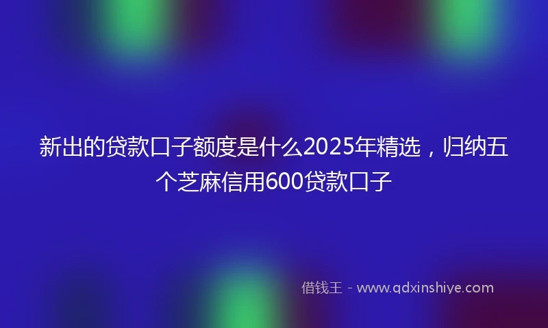 新出的贷款口子额度是什么2025年精选，归纳五个芝麻信用600贷款口子