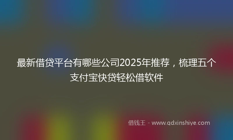 最新借贷平台有哪些公司2025年推荐，梳理五个支付宝快贷轻松借软件