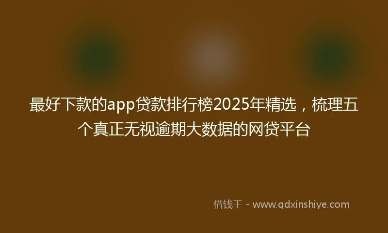 最好下款的app贷款排行榜2025年精选，梳理五个真正无视逾期大数据的网贷平台