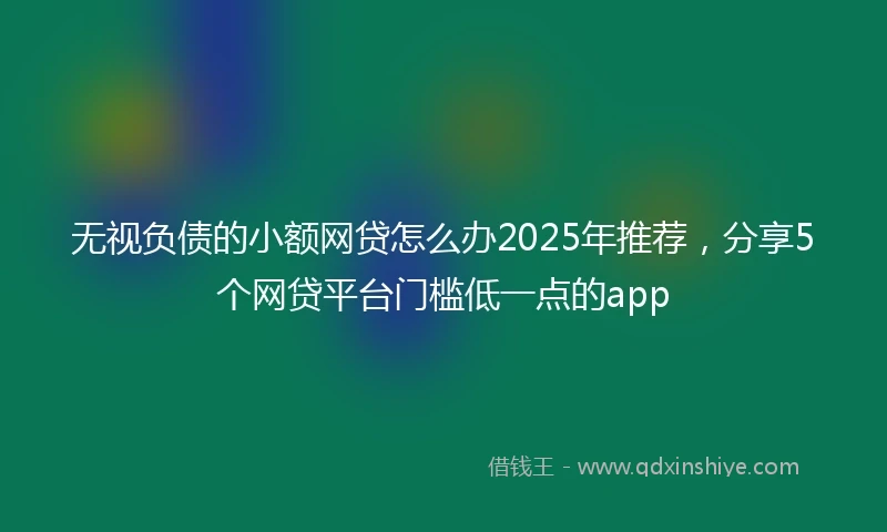 无视负债的小额网贷怎么办2025年推荐，分享5个网贷平台门槛低一点的app