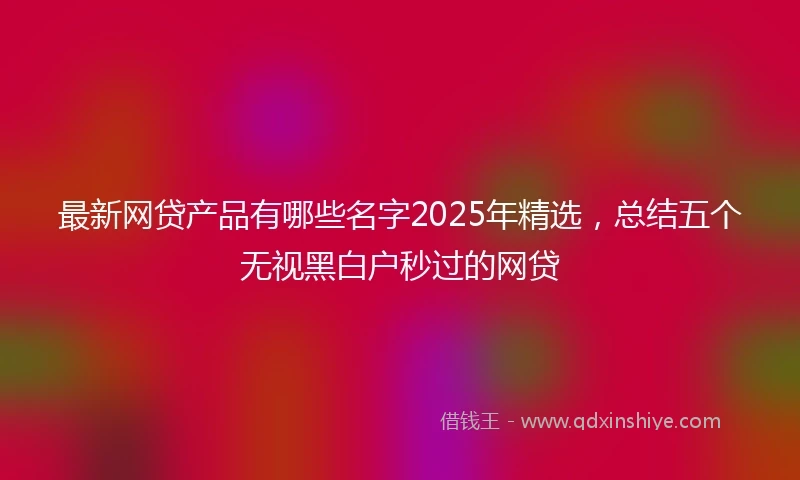 最新网贷产品有哪些名字2025年精选，总结五个无视黑白户秒过的网贷