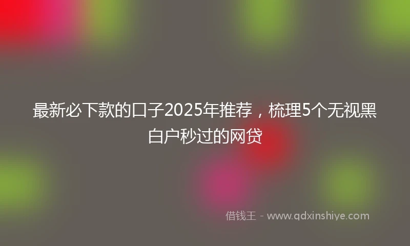 最新必下款的口子2025年推荐，梳理5个无视黑白户秒过的网贷