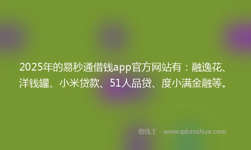 2025年的易秒通借钱app官方网站有：融逸花、洋钱罐、小米贷款、51人品贷、度小满金融等。