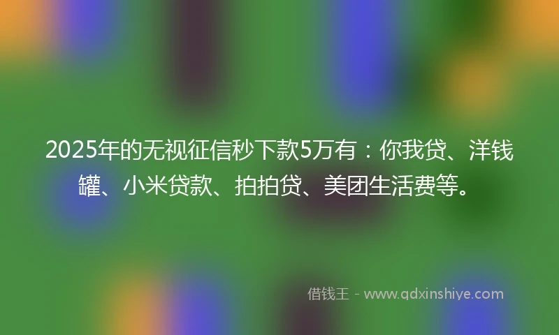 2025年的无视征信秒下款5万有：你我贷、洋钱罐、小米贷款、拍拍贷、美团生活费等。