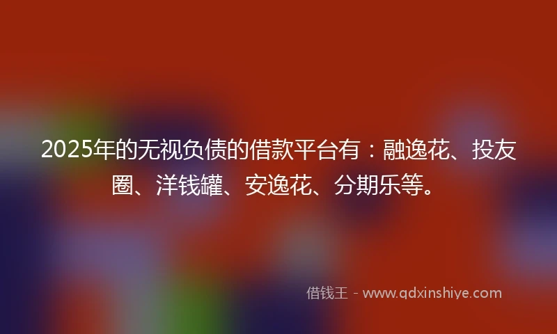 2025年的无视负债的借款平台有：融逸花、投友圈、洋钱罐、安逸花、分期乐等。