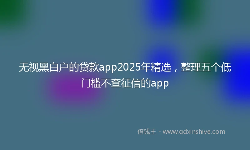 无视黑白户的贷款app2025年精选，整理五个低门槛不查征信的app