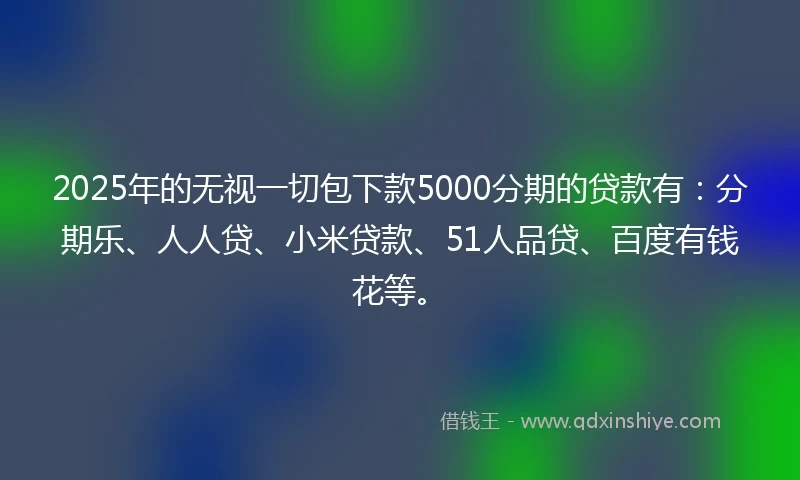 2025年的无视一切包下款5000分期的贷款有：分期乐、人人贷、小米贷款、51人品贷、百度有钱花等。