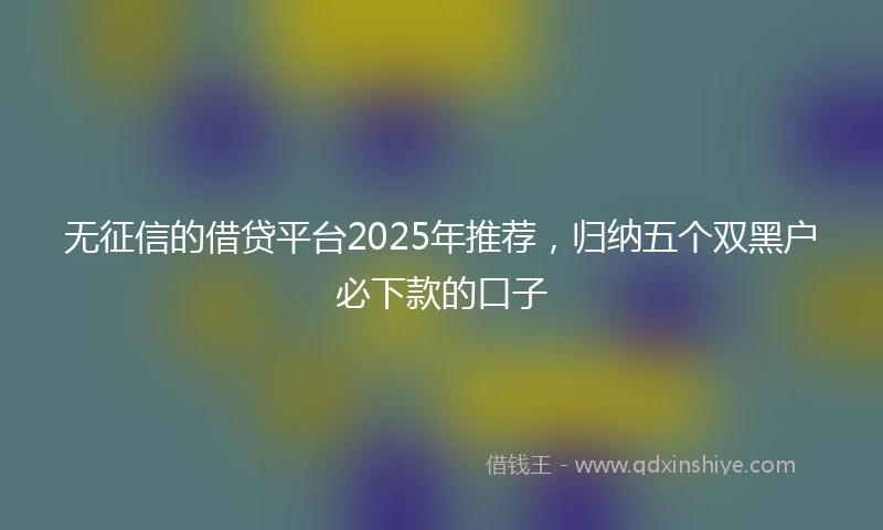 无征信的借贷平台2025年推荐，归纳五个双黑户必下款的口子
