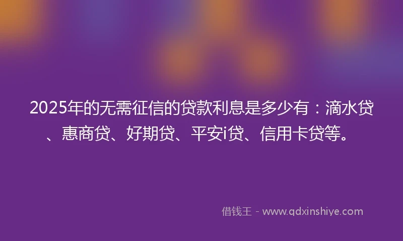 2025年的无需征信的贷款利息是多少有：滴水贷、惠商贷、好期贷、平安i贷、信用卡贷等。