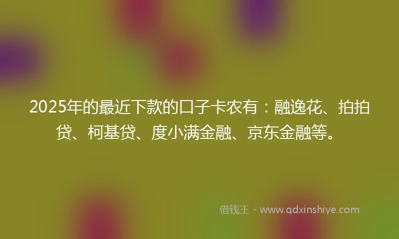 2025年的最近下款的口子卡农有：融逸花、拍拍贷、柯基贷、度小满金融、京东金融等。