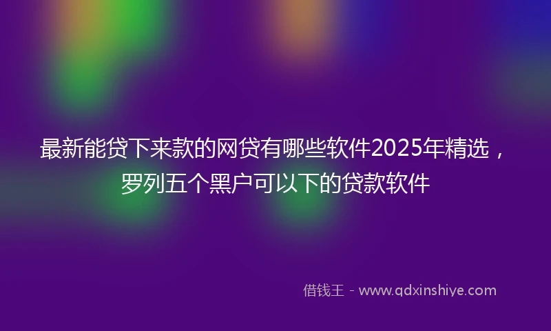 最新能贷下来款的网贷有哪些软件2025年精选，罗列五个黑户可以下的贷款软件