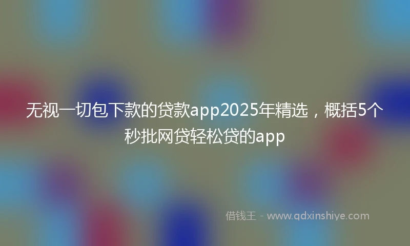 无视一切包下款的贷款app2025年精选，概括5个秒批网贷轻松贷的app