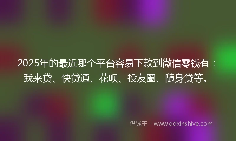 2025年的最近哪个平台容易下款到微信零钱有：我来贷、快贷通、花呗、投友圈、随身贷等。