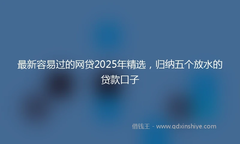最新容易过的网贷2025年精选，归纳五个放水的贷款口子