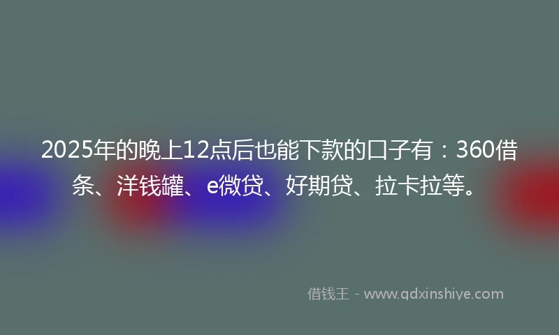 2025年的晚上12点后也能下款的口子有：360借条、洋钱罐、e微贷、好期贷、拉卡拉等。