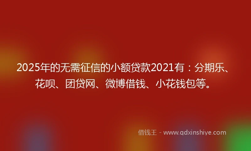2025年的无需征信的小额贷款2021有：分期乐、花呗、团贷网、微博借钱、小花钱包等。