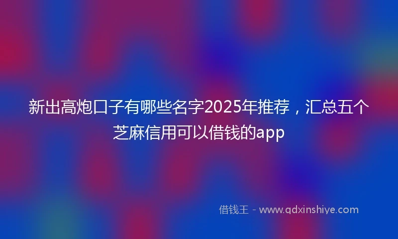 新出高炮口子有哪些名字2025年推荐，汇总五个芝麻信用可以借钱的app