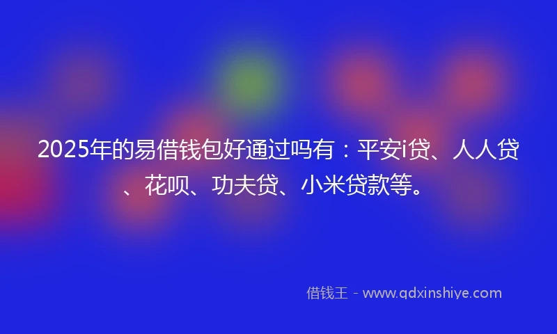 2025年的易借钱包好通过吗有：平安i贷、人人贷、花呗、功夫贷、小米贷款等。