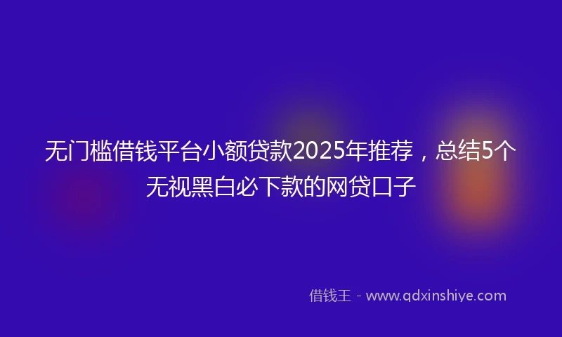 无门槛借钱平台小额贷款2025年推荐，总结5个无视黑白必下款的网贷口子