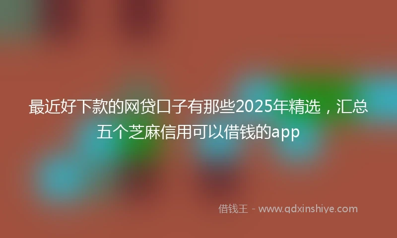 最近好下款的网贷口子有那些2025年精选，汇总五个芝麻信用可以借钱的app