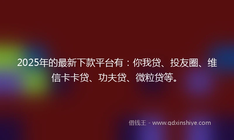 2025年的最新下款平台有：你我贷、投友圈、维信卡卡贷、功夫贷、微粒贷等。