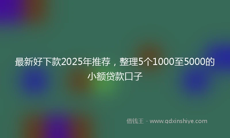 最新好下款2025年推荐,整理5个1000至5000的小额贷款口子