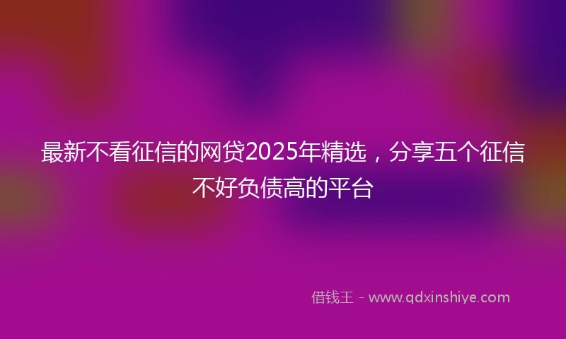 最新不看征信的网贷2025年精选，分享五个征信不好负债高的平台