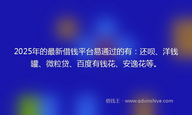 2025年的最新借钱平台易通过的有：还呗、洋钱罐、微粒贷、百度有钱花、安逸花等。