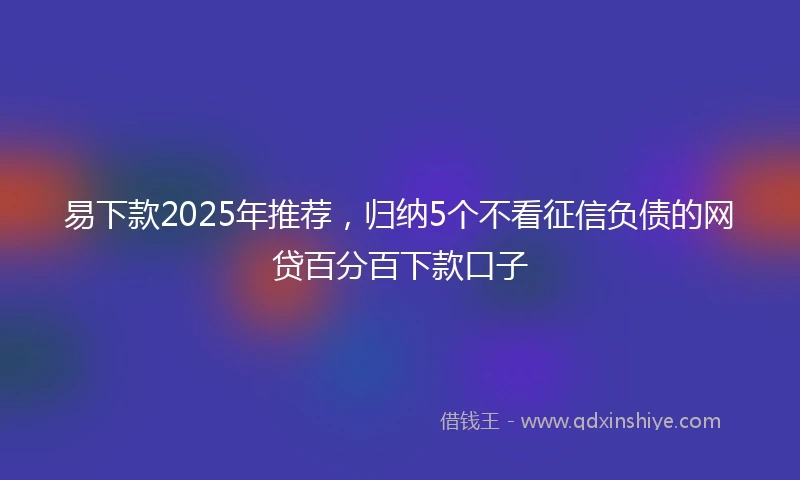 易下款2025年推荐，归纳5个不看征信负债的网贷百分百下款口子