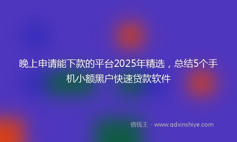 晚上申请能下款的平台2025年精选，总结5个手机小额黑户快速贷款软件
