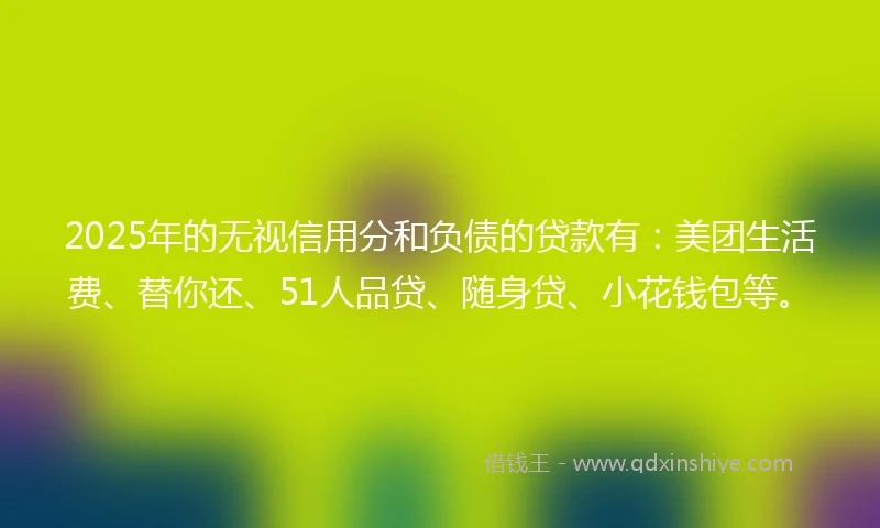 2025年的无视信用分和负债的贷款有：美团生活费、替你还、51人品贷、随身贷、小花钱包等。