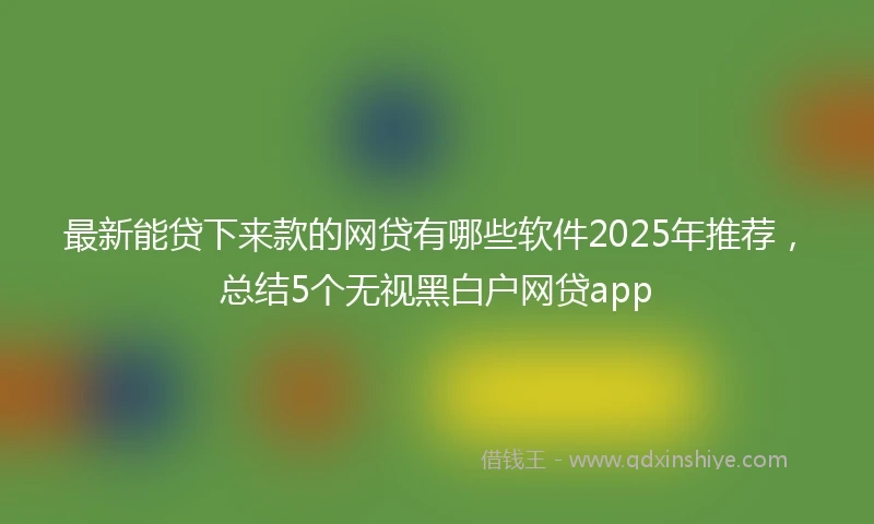 最新能贷下来款的网贷有哪些软件2025年推荐，总结5个无视黑白户网贷app